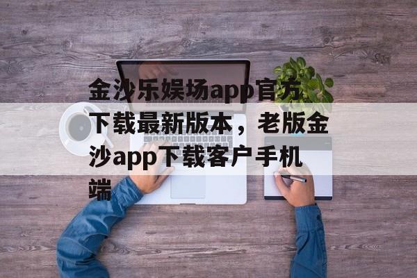 金沙乐娱场app官方下载最新版本，老版金沙app下载客户手机端